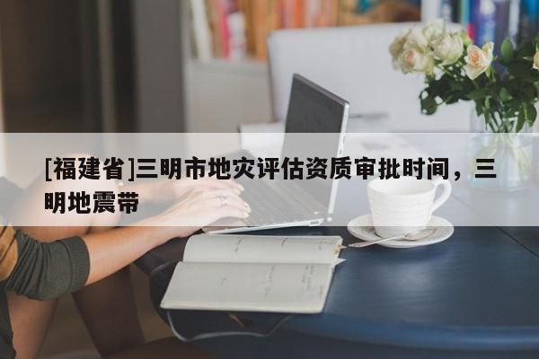 [福建省]三明市地災評估資質審批時間，三明地震帶