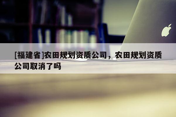 [福建省]農(nóng)田規(guī)劃資質(zhì)公司，農(nóng)田規(guī)劃資質(zhì)公司取消了嗎