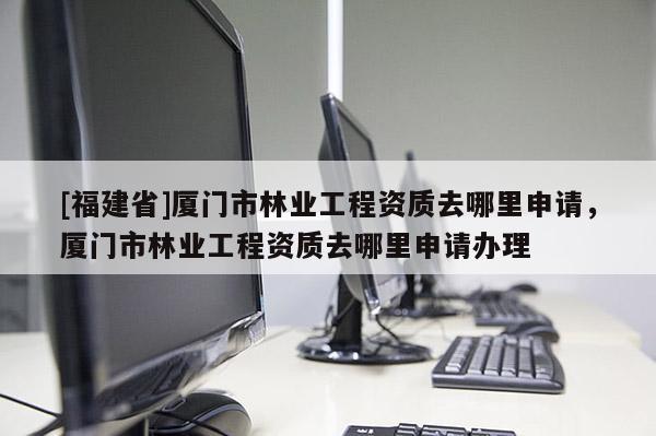 [福建省]廈門市林業(yè)工程資質(zhì)去哪里申請，廈門市林業(yè)工程資質(zhì)去哪里申請辦理
