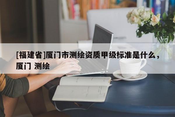 [福建省]廈門市測繪資質(zhì)甲級標(biāo)準(zhǔn)是什么，廈門 測繪