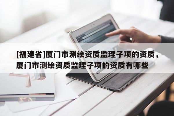 [福建省]廈門市測繪資質(zhì)監(jiān)理子項(xiàng)的資質(zhì)，廈門市測繪資質(zhì)監(jiān)理子項(xiàng)的資質(zhì)有哪些