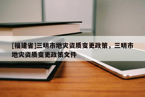 [福建省]三明市地災(zāi)資質(zhì)變更政策，三明市地災(zāi)資質(zhì)變更政策文件