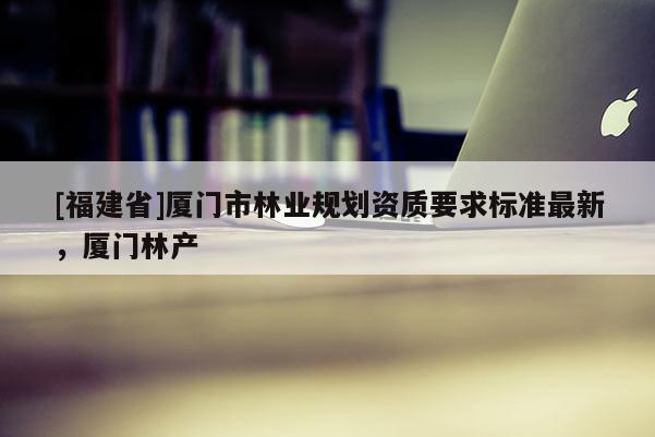 [福建省]廈門市林業規劃資質要求標準最新，廈門林產