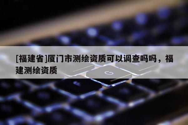 [福建省]廈門市測繪資質(zhì)可以調(diào)查嗎嗎，福建測繪資質(zhì)
