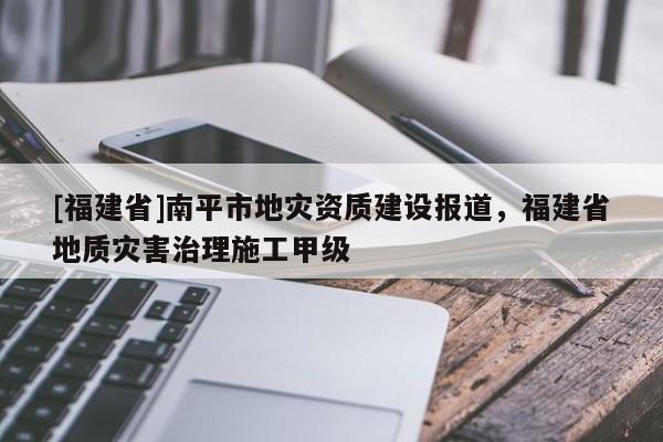 [福建省]南平市地災(zāi)資質(zhì)建設(shè)報道，福建省地質(zhì)災(zāi)害治理施工甲級