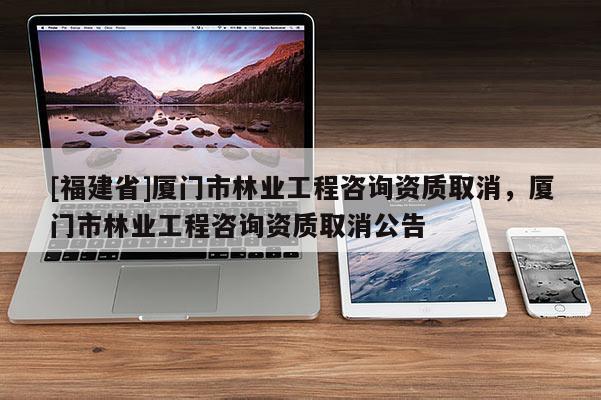 [福建省]廈門市林業(yè)工程咨詢資質(zhì)取消，廈門市林業(yè)工程咨詢資質(zhì)取消公告
